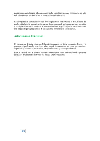 educativas especiales con adaptación curricular significativa pueda prolongarse un año
más, siempre que ello favorezca su integración socioeducativa.
La incorporación del alumnado con altas capacidades intelectuales se flexibilizará de
conformidad con la normativa vigente, de forma que pueda anticiparse su incorporación
a la etapa o reducirse la duración de la misma, cuando se prevea que dicha medida es lo
más adecuado para el desarrollo de su equilibrio personal y su socialización.
Autoevaluación del profesor.
El instrumento de autoevaluación de la práctica docente por áreas o materias debe servir
para que el profesorado reflexione sobre su práctica educativa así como para evaluar,
supervisar y asesorar al profesorado, al equipo docente y al equipo directivo.
Para el análisis de la práctica docente establecemos unos cuadros dónde aparecen
reflejados determinados aspectos que han de tenerse en cuenta:
 