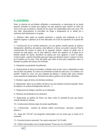 6.-Actividades
Nota: la relación de actividades reflejadas a continuación, se mencionan de un modo
general, teniendo en cuanta que algunas son más propicias para realizar en niños de
sexto curso que en primero, muchas de las cuales son impensables para este curso. Por
otro lado, mencionamos la actividad, sin llegar a desgranarla en sí, dando pie a
realizarse individualmente o en grupo.
1.- Elaborar sobre papel un modelo anatómico a tamaño real señalando en él los
distintos órganos o aparatos en el sitio adecuado con el fin de exponerlo en la pared del
aula.
2.- Construcción de un modelo pulmonar, con tres globos, botella grande de plástico
transparente, plastilina, dos pajitas, cinta adhesiva y tijeras con punta o punzón. Para la
construcción del mismo se opera de la siguiente manera: sujetar un globo con el
extremo de cada pajita, con la cinta adhesiva. Hacer dos agujeros en el tapón de la
botella usando las tijeras. Introducir las pajitas por esos agujeros y cerrar el tapón.
Cortar la parte superior del globo para que tenga una abertura mayor y sujetar a la base
de la botella con la cinta. Tirar del globo que cubre la base para comprobar cómo se
hinchan los globos del interior de la botella.
3.- Interpretar una pirámide de población
4.- Experimentar el efecto invernadero, echando tierra en dos vasos y plantando en cada
uno de ellos una planta. Se coloca un termómetro al lado de cada vaso, a la sombra a ser
posible. Tapad los vasos con una campana de plástico y anotad cada cinco minutos
como aumenta la temperatura. Realizad una tabla y gráfico con los datos obtenidos.
5.- Realizar sopas de letras con distintas temáticas.
6.- Representar datos en un gráfico de barras con una temática concreta (ejemplo: horas
de deporte a la semana distinguiendo niños/as…)
7.- Preparación de trabajos sencillos en el ordenador.
8.- Realizar una pirámide de los alimentos
9.- Representar un gráfico de líneas con datos sobre la cantidad de pan que hemos
comido durante la semana.
10.- Confeccionar distintos tipos de menús equilibrados
11.- Confeccionar murales de distinta índole (ecosistemas, músculos, esqueleto,
plantas..)
12.- Juego del “Trivial” con preguntas relacionadas con los temas que se traten en el
momento.
13.- Escucha de pieza musicales “las cuatro estaciones” de Vivaldi.
14.- Videos relacionados con el cuerpo humano “Erase una vez el hombre”
 