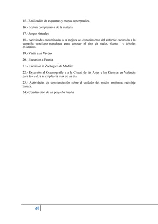 15.- Realización de esquemas y mapas conceptuales.
16.- Lectura comprensiva de la materia.
17.- Juegos virtuales
18.- Actividades encaminadas a la mejora del conocimiento del entorno: excursión a la
campiña castellano-manchega para conocer el tipo de suelo, plantas y árboles
existentes.
19.- Visita a un Vivero
20.- Excursión a Faunia
21.- Excursión al Zoológico de Madrid.
22.- Excursión al Oceanografic y a la Ciudad de las Artes y las Ciencias en Valencia
para lo cual ya se emplearía más de un día.
23.- Actividades de concienciación sobre el cuidado del medio ambiente: reciclaje
basura.
24.- Construcción de un pequeño huerto
 