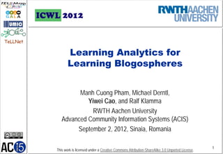 TeLLNet

                 Learning Analytics for
                 Learning Blogospheres


                   Manh Cuong Pham, Michael Derntl,
                      Yiwei Cao, and Ralf Klamma
                        RWTH Aachen University
             Advanced Community Information Systems (ACIS)
                  September 2, 2012, Sinaia, Romania

                                                                                                        1
          This work is licensed under a Creative Commons Attribution-ShareAlike 3.0 Unported License.
 
