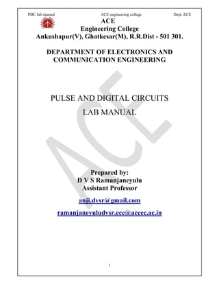 PDC lab manual ACE engineering college Dept. ECE
1
ACE
Engineering College
Ankushapur(V), Ghatkesar(M), R.R.Dist - 501 301.
DEPARTMENT OF ELECTRONICS AND
COMMUNICATION ENGINEERING
PULSE AND DIGITAL CIRCUITS
LAB MANUAL
Prepared by:
D V S Ramanjaneyulu
Assistant Professor
anji.dvsr@gmail.com
ramanjaneyuludvsr.ece@aceec.ac.in
 