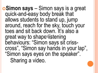 Simon says – Simon says is a great
quick-and-easy body break that
allows students to stand up, jump
around, reach for the sky, touch your
toes and sit back down. It’s also a
great way to shape listening
behaviours: “Simon says sit criss-
cross”, “Simon say hands in your lap”,
“Simon says eyes on the speaker”.
Sharing a video.
 