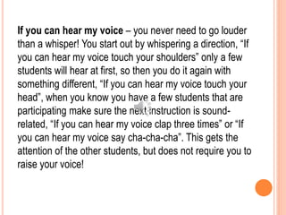 If you can hear my voice – you never need to go louder
than a whisper! You start out by whispering a direction, “If
you can hear my voice touch your shoulders” only a few
students will hear at first, so then you do it again with
something different, “If you can hear my voice touch your
head”, when you know you have a few students that are
participating make sure the next instruction is sound-
related, “If you can hear my voice clap three times” or “If
you can hear my voice say cha-cha-cha”. This gets the
attention of the other students, but does not require you to
raise your voice!
 