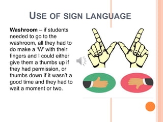 USE OF SIGN LANGUAGE
Washroom – if students
needed to go to the
washroom, all they had to
do make a ‘W’ with their
fingers and I could either
give them a thumbs up if
they had permission, or
thumbs down if it wasn’t a
good time and they had to
wait a moment or two.
 