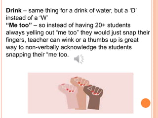 Drink – same thing for a drink of water, but a ‘D’
instead of a ‘W’
“Me too” – so instead of having 20+ students
always yelling out “me too” they would just snap their
fingers, teacher can wink or a thumbs up is great
way to non-verbally acknowledge the students
snapping their “me too.
 