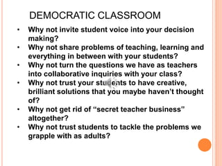 • Why not invite student voice into your decision
making?
• Why not share problems of teaching, learning and
everything in between with your students?
• Why not turn the questions we have as teachers
into collaborative inquiries with your class?
• Why not trust your students to have creative,
brilliant solutions that you maybe haven’t thought
of?
• Why not get rid of “secret teacher business”
altogether?
• Why not trust students to tackle the problems we
grapple with as adults?
DEMOCRATIC CLASSROOM
 