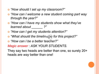  “How should I set up my classroom?”
 “How can I welcome a new student coming part way
through the year?”
 “How can I have my students show what they’ve
learned about ______ ?”
 “How can I get my students attention?”
 “What should the timeline be for this project?”
 “How can I be a better teacher?”
Magic answer : ASK YOUR STUDENTS.
They say two heads are better than one, so surely 20+
heads are way better than one!
 