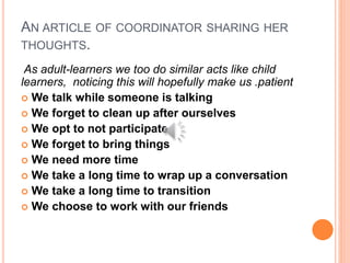 AN ARTICLE OF COORDINATOR SHARING HER
THOUGHTS.
As adult-learners we too do similar acts like child
learners, noticing this will hopefully make us .patient
 We talk while someone is talking
 We forget to clean up after ourselves
 We opt to not participate
 We forget to bring things
 We need more time
 We take a long time to wrap up a conversation
 We take a long time to transition
 We choose to work with our friends
 