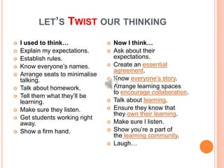 LET’S TWIST OUR THINKING
 I used to think…
 Explain my expectations.
 Establish rules.
 Know everyone’s names.
 Arrange seats to minimalise
talking.
 Talk about homework.
 Tell them what they’ll be
learning.
 Make sure they listen.
 Get students working right
away.
 Show a firm hand.
 Now I think…
 Ask about their
expectations.
 Create an essential
agreement.
 Know everyone’s story.
 Arrange learning spaces
to encourage collaboration.
 Talk about learning.
 Ensure they know that
they own their learning.
 Make sure I listen.
 Show you’re a part of
the learning community.
 Laugh…
 