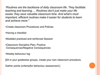 "Routines are the backbone of daily classroom life. They facilitate
teaching and learning…. Routines don’t just make your life
easier, they save valuable classroom time. And what’s most
important, efficient routines make it easier for students to learn
and achieve more."
•Create classroom Procedures and Policies
•Having a checklist
•Modeled practiced and reinforced Session
•Classroom Discipline Plan- Positive
Consequences/Negative Consequences
•Weekly behaviour log
[Sit in your gradewise groups, create your own classroom procedure.
Gather points (criteria)for behaviour assessment.]
 