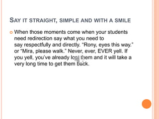 SAY IT STRAIGHT, SIMPLE AND WITH A SMILE
 When those moments come when your students
need redirection say what you need to
say respectfully and directly. “Rony, eyes this way.”
or “Mira, please walk.” Never, ever, EVER yell. If
you yell, you’ve already lost them and it will take a
very long time to get them back.
 