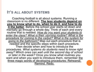 IT’S ALL ABOUT SYSTEMS
Coaching football is all about systems. Running a
classroom is no different. The less students depend on
you to know what to do, when to do it, and how to do
it the better. Before the school year starts sit down and
mentally go through a whole day. Think of each and every
routine that is needed. How do you want your students to
enter the class? What is their morning routine? What is the
procedure for coming to the carpet? What is the system for
going to the bathroom? Map out each procedure that is
needed and the specific steps within each procedure.
Then decide when and how to introduce the
procedures. What systems do students need to know right
away? Which ones can wait until the second day of school
or later in the week? Once you know what routines you
want and when you want to introduce them, remember the
three magic words of developing procedures: Rehearse.
Remind. Redo.
 