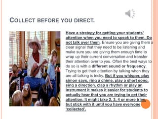 COLLECT BEFORE YOU DIRECT.
Have a strategy for getting your students’
attention when you need to speak to them. Do
not talk over them. Ensure you are giving them a
clear signal that they need to be listening and
make sure you are giving them enough time to
wrap up their current conversation and transfer
their attention over to you. Often the best ways to
do so is with a different sound or frequency.
Trying to get their attention by talking when they
are all talking is tricky. But if you whisper, play
simon says, ring a chime, play a short song,
sing a direction, clap a rhythm or play an
instrument it makes it easier for students to
actually hear that you are trying to get their
attention. It might take 2, 3, 4 or more tries,
but stick with it until you have everyone
‘collected’.
 