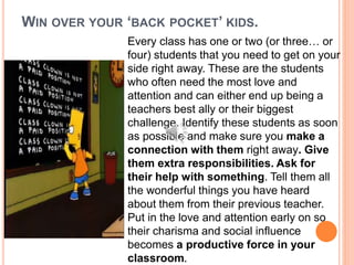 WIN OVER YOUR ‘BACK POCKET’ KIDS.
Every class has one or two (or three… or
four) students that you need to get on your
side right away. These are the students
who often need the most love and
attention and can either end up being a
teachers best ally or their biggest
challenge. Identify these students as soon
as possible and make sure you make a
connection with them right away. Give
them extra responsibilities. Ask for
their help with something. Tell them all
the wonderful things you have heard
about them from their previous teacher.
Put in the love and attention early on so
their charisma and social influence
becomes a productive force in your
classroom.
 