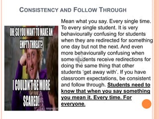 CONSISTENCY AND FOLLOW THROUGH
Mean what you say. Every single time.
To every single student. It is very
behaviourally confusing for students
when they are redirected for something
one day but not the next. And even
more behaviourally confusing when
some students receive redirections for
doing the same thing that other
students ‘get away with’. If you have
classroom expectations, be consistent
and follow through. Students need to
know that when you say something
you mean it. Every time. For
everyone.
 