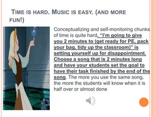 TIME IS HARD. MUSIC IS EASY. (AND MORE
FUN!)
Conceptualizing and self-monitoring chunks
of time is quite hard. “I’m going to give
you 2 minutes to (get ready for PE, pack
your bag, tidy up the classroom)” is
setting yourself up for disappointment.
Choose a song that is 2 minutes long
and have your students set the goal to
have their task finished by the end of the
song. The more you use the same song,
the more the students will know when it is
half over or almost done
 