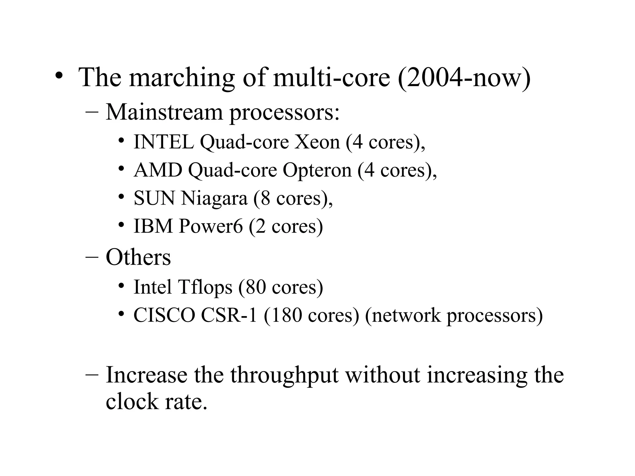 • The marching of multi-core (2004-now)
– Mainstream processors:
• INTEL Quad-core Xeon (4 cores),
• AMD Quad-core Opteron (4 cores),
• SUN Niagara (8 cores),
• IBM Power6 (2 cores)
– Others
• Intel Tflops (80 cores)
• CISCO CSR-1 (180 cores) (network processors)
– Increase the throughput without increasing the
clock rate.
 
