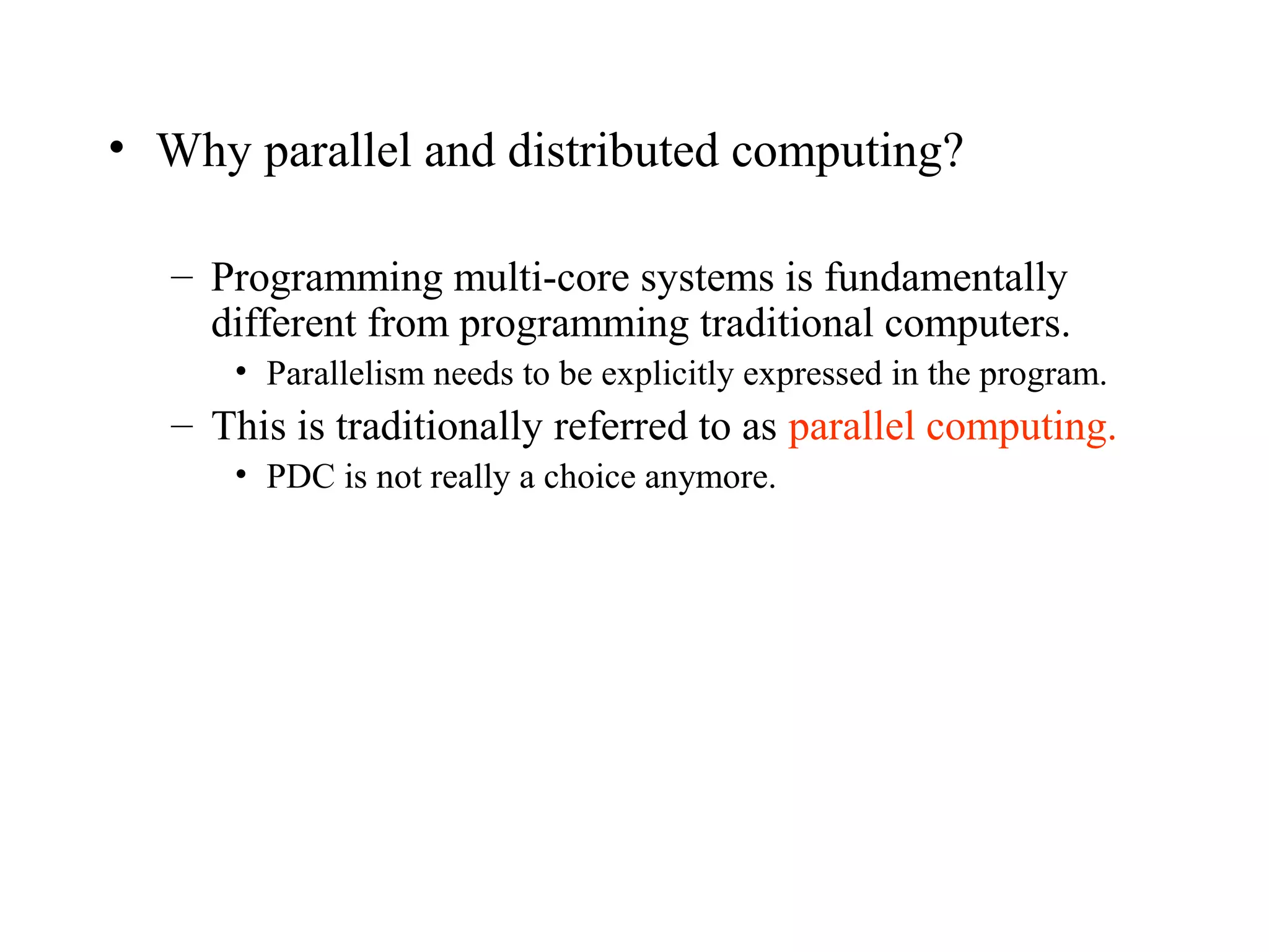 • Why parallel and distributed computing?
– Programming multi-core systems is fundamentally
different from programming traditional computers.
• Parallelism needs to be explicitly expressed in the program.
– This is traditionally referred to as parallel computing.
• PDC is not really a choice anymore.
 