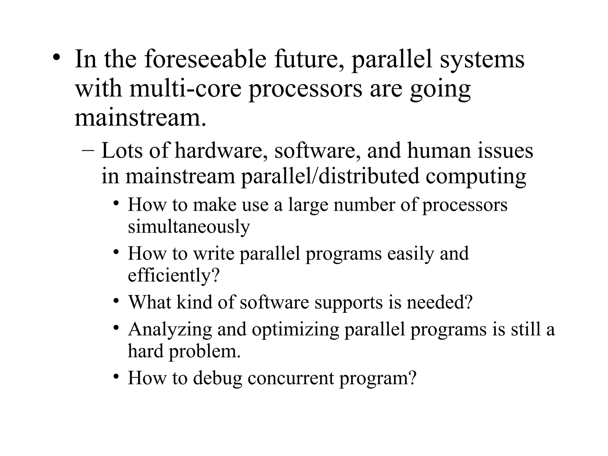 • In the foreseeable future, parallel systems
with multi-core processors are going
mainstream.
– Lots of hardware, software, and human issues
in mainstream parallel/distributed computing
• How to make use a large number of processors
simultaneously
• How to write parallel programs easily and
efficiently?
• What kind of software supports is needed?
• Analyzing and optimizing parallel programs is still a
hard problem.
• How to debug concurrent program?
 