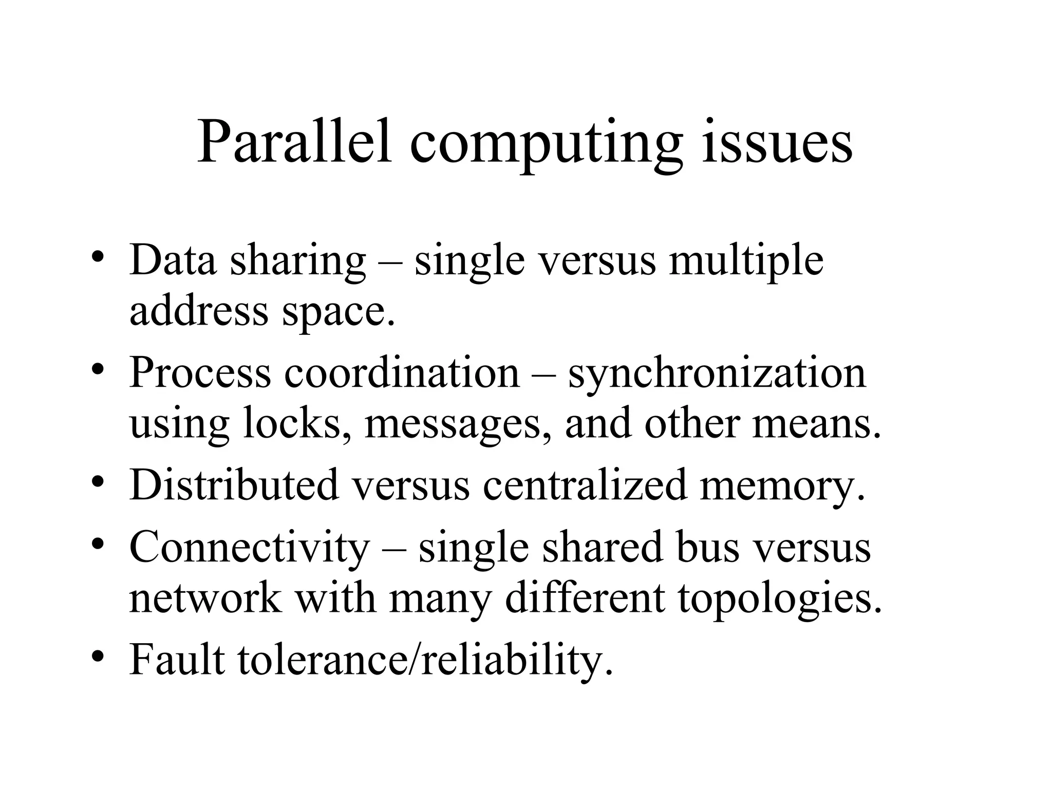 Parallel computing issues
• Data sharing – single versus multiple
address space.
• Process coordination – synchronization
using locks, messages, and other means.
• Distributed versus centralized memory.
• Connectivity – single shared bus versus
network with many different topologies.
• Fault tolerance/reliability.
 