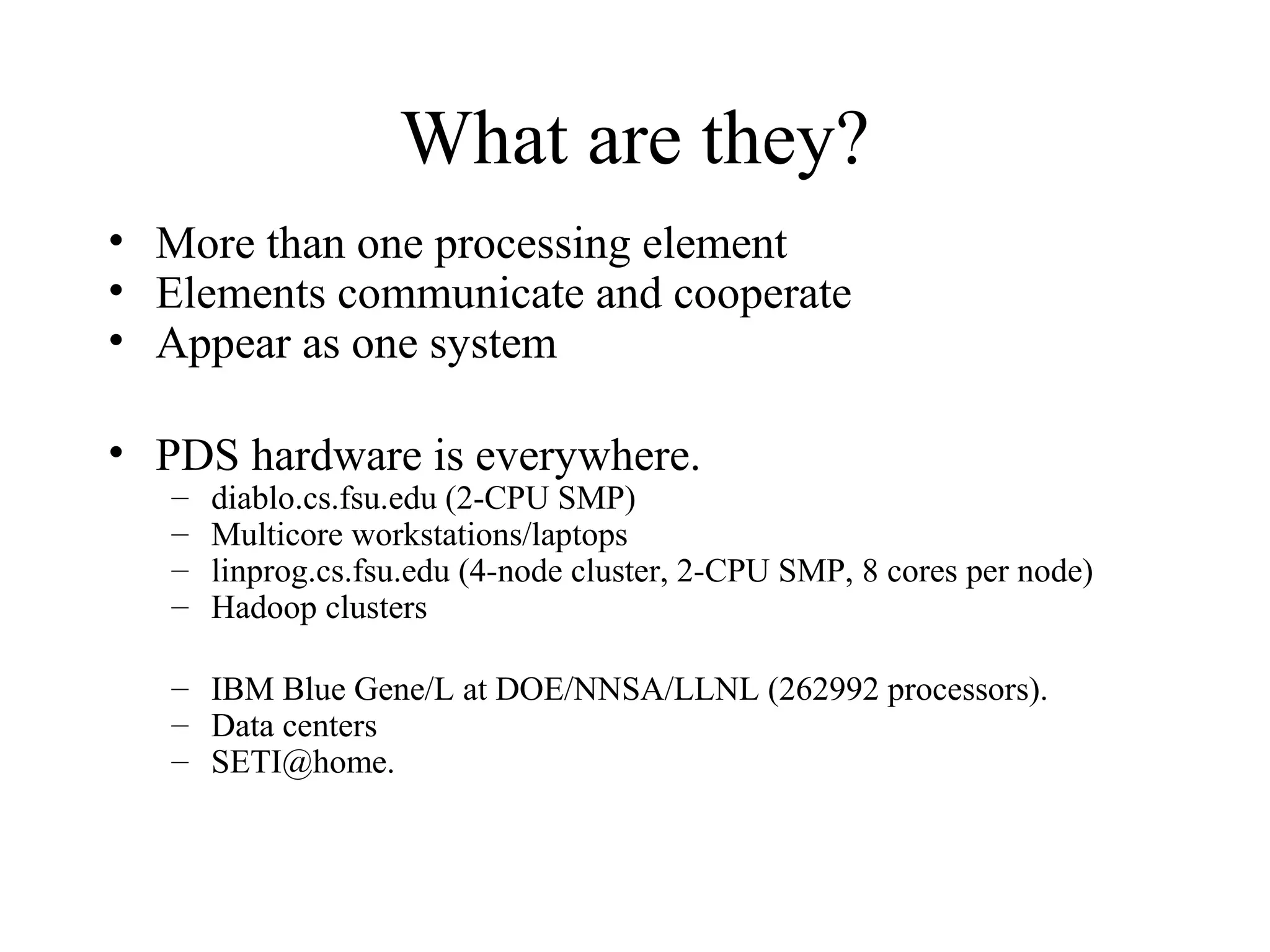 What are they?
• More than one processing element
• Elements communicate and cooperate
• Appear as one system
• PDS hardware is everywhere.
– diablo.cs.fsu.edu (2-CPU SMP)
– Multicore workstations/laptops
– linprog.cs.fsu.edu (4-node cluster, 2-CPU SMP, 8 cores per node)
– Hadoop clusters
– IBM Blue Gene/L at DOE/NNSA/LLNL (262992 processors).
– Data centers
– SETI@home.
 