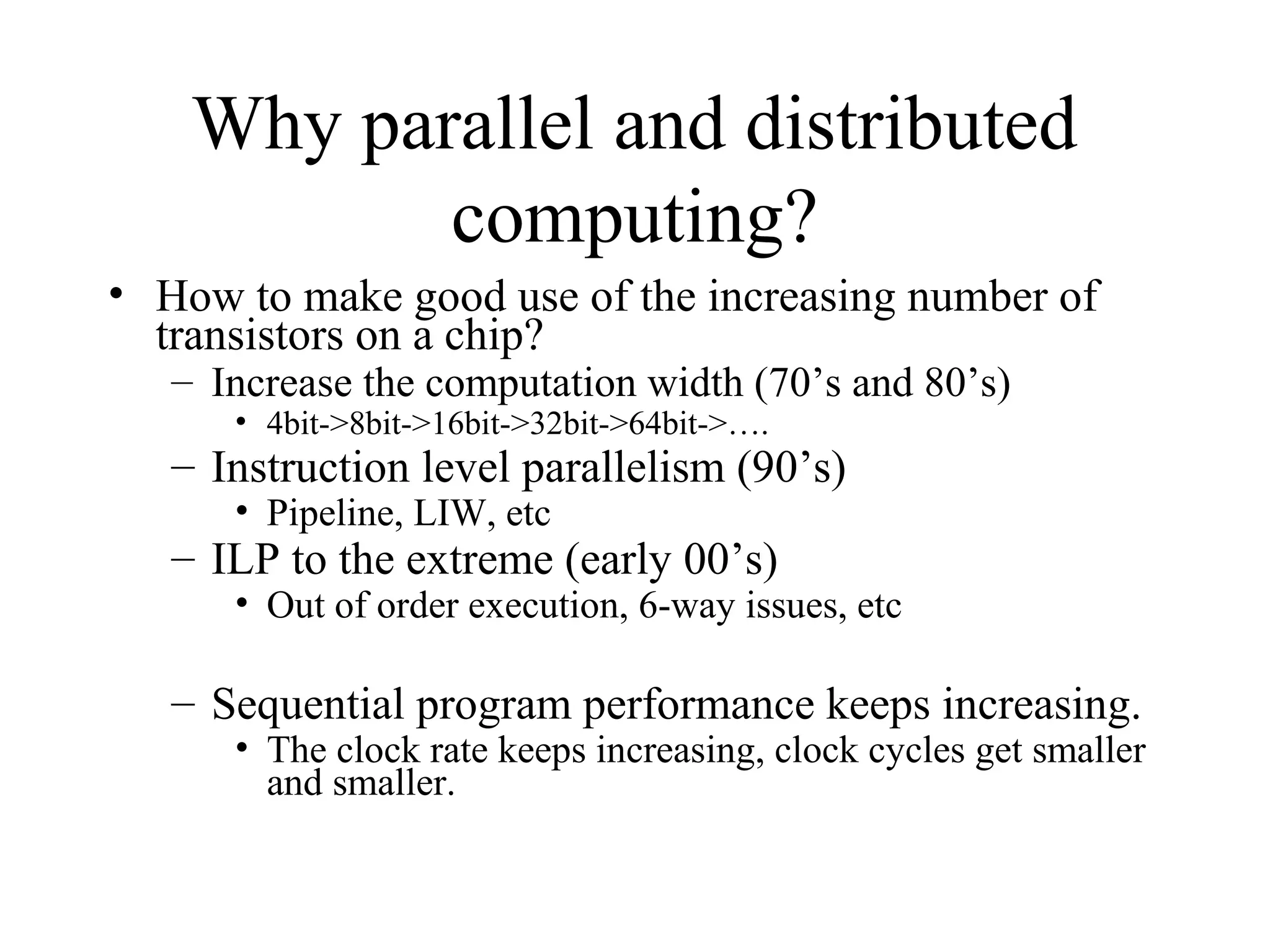 Why parallel and distributed
computing?
• How to make good use of the increasing number of
transistors on a chip?
– Increase the computation width (70’s and 80’s)
• 4bit->8bit->16bit->32bit->64bit->….
– Instruction level parallelism (90’s)
• Pipeline, LIW, etc
– ILP to the extreme (early 00’s)
• Out of order execution, 6-way issues, etc
– Sequential program performance keeps increasing.
• The clock rate keeps increasing, clock cycles get smaller
and smaller.
 