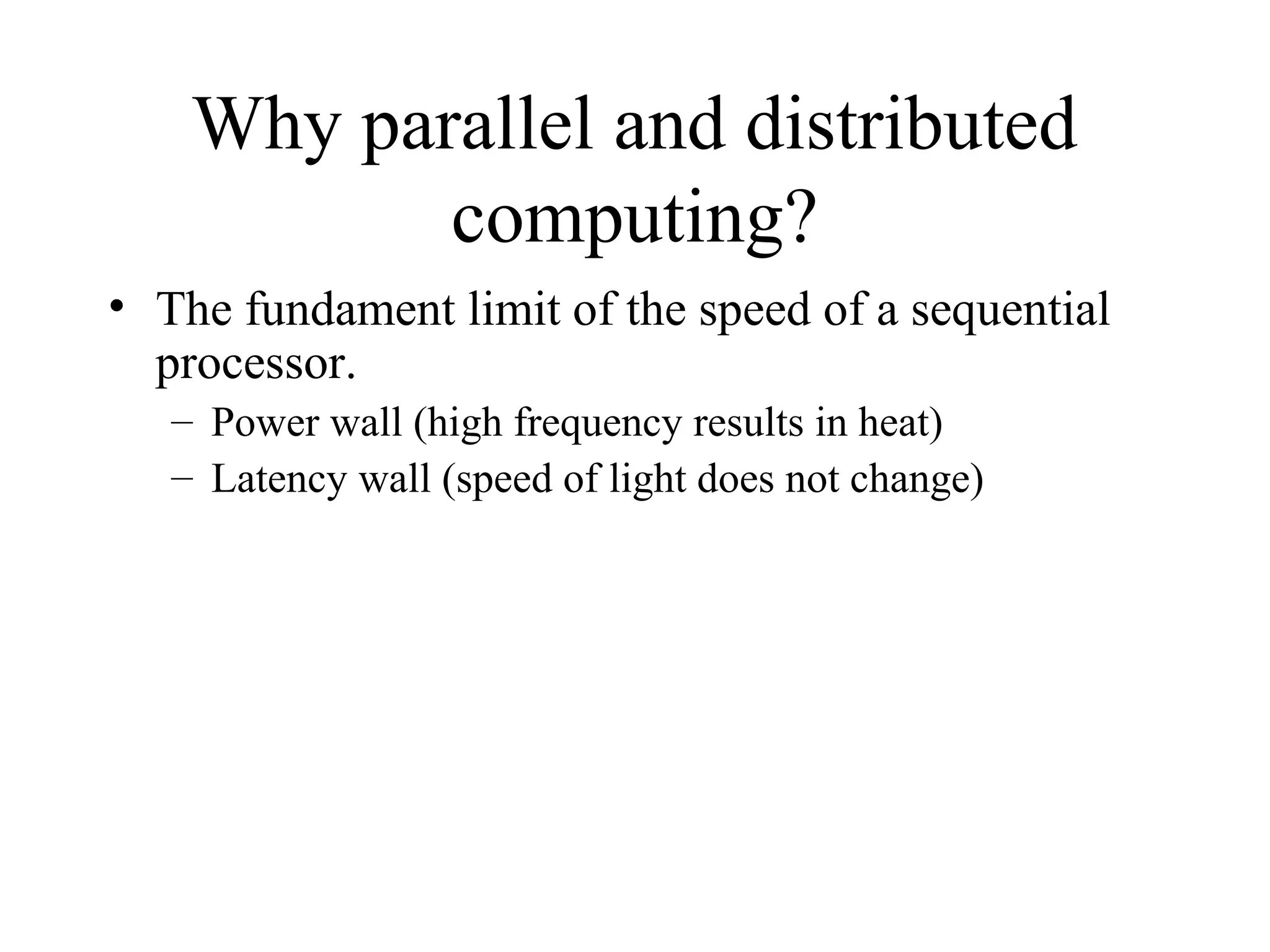 Why parallel and distributed
computing?
• The fundament limit of the speed of a sequential
processor.
– Power wall (high frequency results in heat)
– Latency wall (speed of light does not change)
 