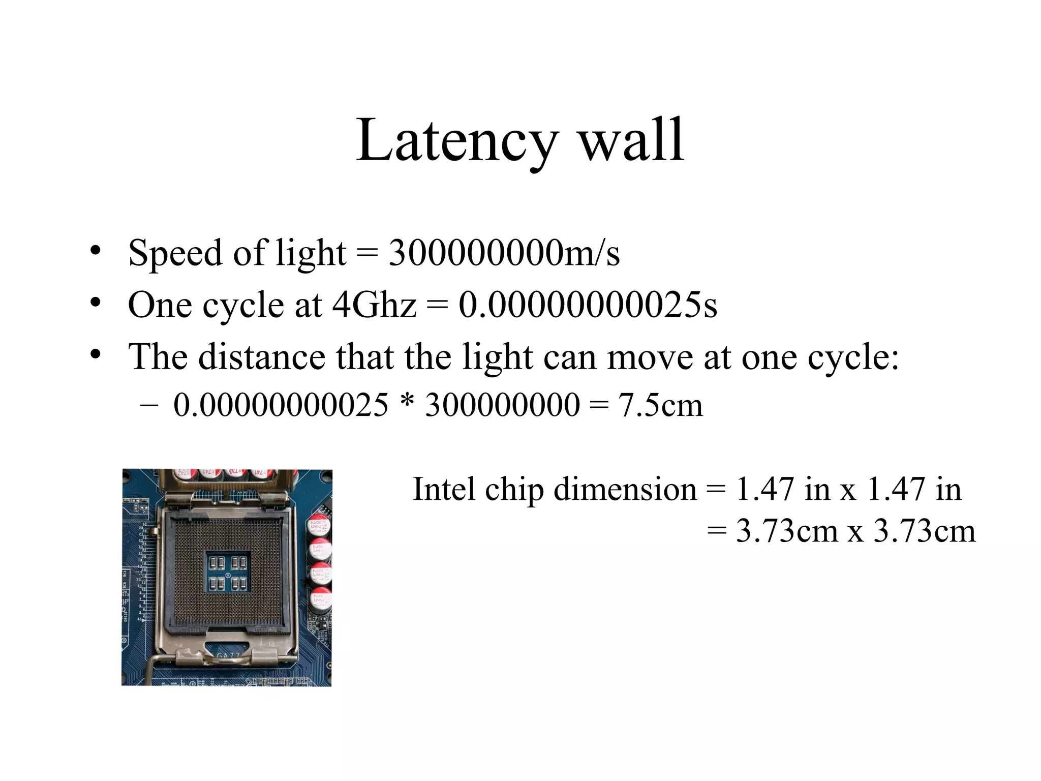 Latency wall
• Speed of light = 300000000m/s
• One cycle at 4Ghz = 0.00000000025s
• The distance that the light can move at one cycle:
– 0.00000000025 * 300000000 = 7.5cm
Intel chip dimension = 1.47 in x 1.47 in
= 3.73cm x 3.73cm
 