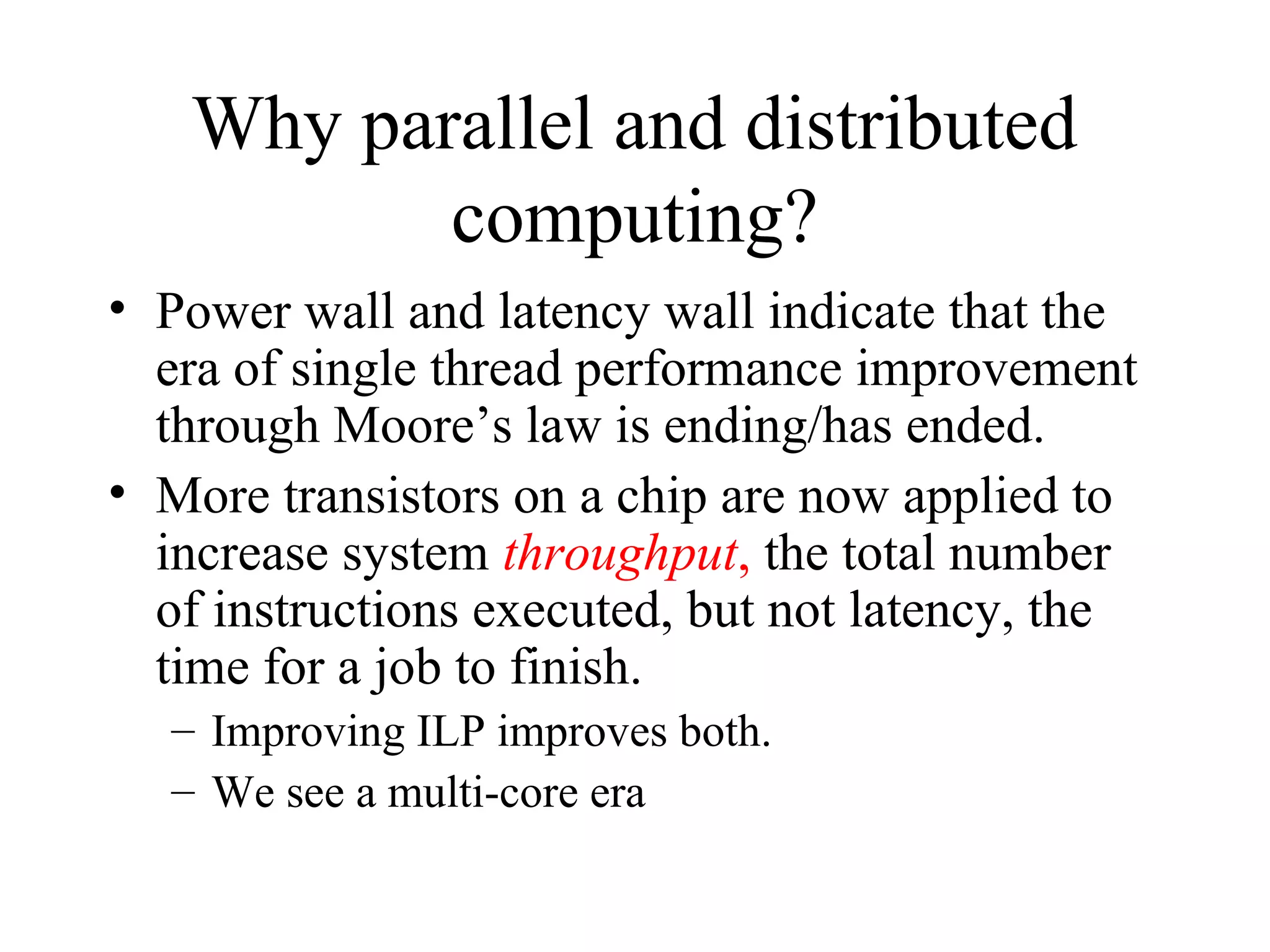 Why parallel and distributed
computing?
• Power wall and latency wall indicate that the
era of single thread performance improvement
through Moore’s law is ending/has ended.
• More transistors on a chip are now applied to
increase system throughput, the total number
of instructions executed, but not latency, the
time for a job to finish.
– Improving ILP improves both.
– We see a multi-core era
 