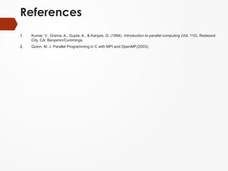 References
1. Kumar, V., Grama, A., Gupta, A., & Karypis, G. (1994). Introduction to parallel computing (Vol. 110). Redwood
City, CA: Benjamin/Cummings.
2. Quinn, M. J. Parallel Programming in C with MPI and OpenMP,(2003).
 