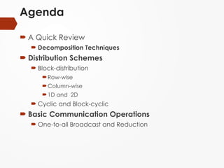 Agenda
 A Quick Review
 Decomposition Techniques
 Distribution Schemes
 Block-distribution
Row-wise
Column-wise
1D and 2D
 Cyclic and Block-cyclic
 Basic Communication Operations
 One-to-all Broadcast and Reduction
 