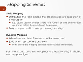 Mapping Schemes
Static Mapping
 Distributing the tasks among the processes before execution of
the program
 E.g., usually used in situation where total number of tasks and their sizes
are known before the execution of the program
 Easy to implement in massage passing paradigm
Dynamic Mapping
 When total number of tasks are not known a priori
 (OR) when task sizes are unknown
 In this case static mapping can lead to serious load-imbalances.
Both static and Dynamic Mappings are equally easy in shared
memory paradigm
3
 