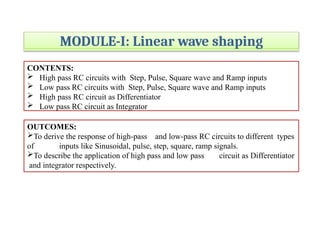 MODULE-I: Linear wave shaping
CONTENTS:
 High pass RC circuits with Step, Pulse, Square wave and Ramp inputs
 Low pass RC circuits with Step, Pulse, Square wave and Ramp inputs
 High pass RC circuit as Differentiator
 Low pass RC circuit as Integrator
OUTCOMES:
To derive the response of high-pass and low-pass RC circuits to different types
of inputs like Sinusoidal, pulse, step, square, ramp signals.
To describe the application of high pass and low pass circuit as Differentiator
and integrator respectively.
 