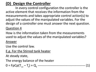 (D) Design the Controller
In every control configuration the controller is the
active element that receives the information from the
measurements and takes appropriate control action(s) to
adjust the values of the manipulated variables. For the
design of a controller one must answer the next question.
Question 4
How is the information taken from the measurements
used to adjust the values of the manipulated variables?
Answer
Use the control law.
E.g. For the Stirred tank heater
At steady state,
The energy balance of the heater
0 = FρCp(Ti,s – Ts) + Qs ------------------------------------------- (1)
 