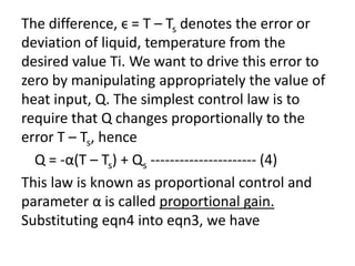 The difference, ϵ = T – Ts denotes the error or
deviation of liquid, temperature from the
desired value Ti. We want to drive this error to
zero by manipulating appropriately the value of
heat input, Q. The simplest control law is to
require that Q changes proportionally to the
error T – Ts, hence
Q = -α(T – Ts) + Qs ---------------------- (4)
This law is known as proportional control and
parameter α is called proportional gain.
Substituting eqn4 into eqn3, we have
 