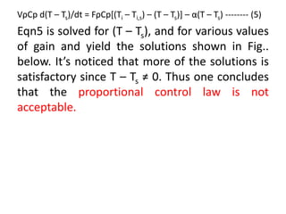 VρCp d(T – Ts)/dt = FρCp[(Ti – Ti,s) – (T – Ts)] – α(T – Ts) -------- (5)
Eqn5 is solved for (T – Ts), and for various values
of gain and yield the solutions shown in Fig..
below. It’s noticed that more of the solutions is
satisfactory since T – Ts ≠ 0. Thus one concludes
that the proportional control law is not
acceptable.
 