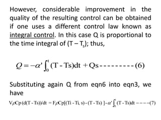 However, considerable improvement in the
quality of the resulting control can be obtained
if one uses a different control law known as
integral control. In this case Q is proportional to
the time integral of (T – Ts); thus,
Substituting again Q from eqn6 into eqn3, we
have
(6)
-
-
-
-
-
-
-
-
-
Qs
+
Ts)dt
-
(T
'
t
0


 
Q
)
7
(
Ts)dt
-
(T
'
-
]
Ts)
-
(T
-
s)
Ti,
-
Cp[(Ti
F
=
Ts))/dt
-
(d(T
Cp
V
t
0








 