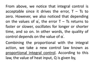 From above, we notice that integral control is
acceptable since it drives the error, T – Ts to
zero. However, we also noticed that depending
on the values of α’, the error T – Ts returns to
faster or slower, oscillates for longer or shorter
time, and so on. In other words, the quality of
control depends on the value of α’.
Combining the proportional with the integral
action, we take a new control law known as
proportional integral control. According to this
law, the value of heat input, Q is given by,
 