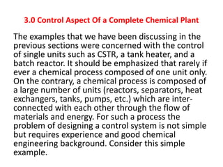3.0 Control Aspect Of a Complete Chemical Plant
The examples that we have been discussing in the
previous sections were concerned with the control
of single units such as CSTR, a tank heater, and a
batch reactor. It should be emphasized that rarely if
ever a chemical process composed of one unit only.
On the contrary, a chemical process is composed of
a large number of units (reactors, separators, heat
exchangers, tanks, pumps, etc.) which are inter-
connected with each other through the flow of
materials and energy. For such a process the
problem of designing a control system is not simple
but requires experience and good chemical
engineering background. Consider this simple
example.
 