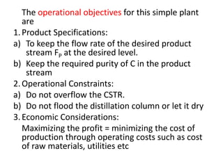 The operational objectives for this simple plant
are
1.Product Specifications:
a) To keep the flow rate of the desired product
stream FP at the desired level.
b) Keep the required purity of C in the product
stream
2.Operational Constraints:
a) Do not overflow the CSTR.
b) Do not flood the distillation column or let it dry
3.Economic Considerations:
Maximizing the profit = minimizing the cost of
production through operating costs such as cost
of raw materials, utilities etc
 