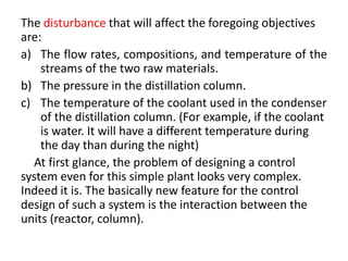 The disturbance that will affect the foregoing objectives
are:
a) The flow rates, compositions, and temperature of the
streams of the two raw materials.
b) The pressure in the distillation column.
c) The temperature of the coolant used in the condenser
of the distillation column. (For example, if the coolant
is water. It will have a different temperature during
the day than during the night)
At first glance, the problem of designing a control
system even for this simple plant looks very complex.
Indeed it is. The basically new feature for the control
design of such a system is the interaction between the
units (reactor, column).
 