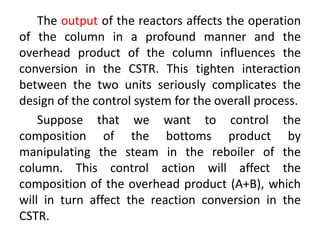 The output of the reactors affects the operation
of the column in a profound manner and the
overhead product of the column influences the
conversion in the CSTR. This tighten interaction
between the two units seriously complicates the
design of the control system for the overall process.
Suppose that we want to control the
composition of the bottoms product by
manipulating the steam in the reboiler of the
column. This control action will affect the
composition of the overhead product (A+B), which
will in turn affect the reaction conversion in the
CSTR.
 