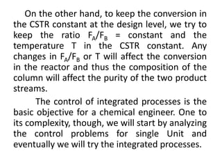 On the other hand, to keep the conversion in
the CSTR constant at the design level, we try to
keep the ratio FA/FB = constant and the
temperature T in the CSTR constant. Any
changes in FA/FB or T will affect the conversion
in the reactor and thus the composition of the
column will affect the purity of the two product
streams.
The control of integrated processes is the
basic objective for a chemical engineer. One to
its complexity, though, we will start by analyzing
the control problems for single Unit and
eventually we will try the integrated processes.
 