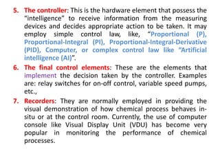 5. The controller: This is the hardware element that possess the
“intelligence” to receive information from the measuring
devices and decides appropriate action to be taken. It may
employ simple control law, like, “Proportional (P),
Proportional-Integral (PI), Proportional-Integral-Derivative
(PID), Computer, or complex control law like “Artificial
intelligence (AI)”.
6. The final control elements: These are the elements that
implement the decision taken by the controller. Examples
are: relay switches for on-off control, variable speed pumps,
etc.,
7. Recorders: They are normally employed in providing the
visual demonstration of how chemical process behaves in-
situ or at the control room. Currently, the use of computer
console like Visual Display Unit (VDU) has become very
popular in monitoring the performance of chemical
processes.
 
