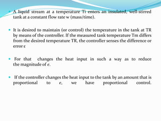 A liquid stream at a temperature Ti enters an insulated, well-stirred
tank at a constant flow rate w (mass/time).
 It is desired to maintain (or control) the temperature in the tank at TR
by means of the controller. If the measured tank temperature Tm differs
from the desired temperature TR, the controller senses the difference or
error ε
 For that changes the heat input in such a way as to reduce
the magnitude of e.
 If the controller changes the heat input to the tank by an amount that is
proportional to e, we have proportional control.
 