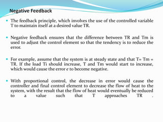Negative Feedback
 The feedback principle, which involves the use of the controlled variable
T to maintain itself at a desired value TR.
 Negative feedback ensures that the difference between TR and Tm is
used to adjust the control element so that the tendency is to reduce the
error.
 For example, assume that the system is at steady state and that T= Tm =
TR. If the load Ti should increase, T and Tm would start to increase,
which would cause the error e to become negative.
 With proportional control, the decrease in error would cause the
controller and final control element to decrease the flow of heat to the
system, with the result that the flow of heat would eventually be reduced
to a value such that T approaches TR .
 