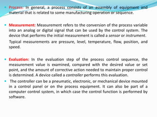 Process: In general, a process consists of an assembly of equipment and
material that is related to some manufacturing operation or sequence.
 Measurement: Measurement refers to the conversion of the process variable
into an analog or digital signal that can be used by the control system. The
device that performs the initial measurement is called a sensor or instrument.
Typical measurements are pressure, level, temperature, flow, position, and
speed.
 Evaluation: In the evaluation step of the process control sequence, the
measurement value is examined, compared with the desired value or set
point, and the amount of corrective action needed to maintain proper control
is determined. A device called a controller performs this evaluation.
 The controller can be a pneumatic, electronic, or mechanical device mounted
in a control panel or on the process equipment. It can also be part of a
computer control system, in which case the control function is performed by
software.
 