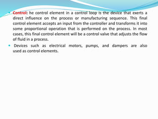  Control: he control element in a control loop is the device that exerts a
direct influence on the process or manufacturing sequence. This final
control element accepts an input from the controller and transforms it into
some proportional operation that is performed on the process. In most
cases, this final control element will be a control valve that adjusts the flow
of fluid in a process.
 Devices such as electrical motors, pumps, and dampers are also
used as control elements.
 