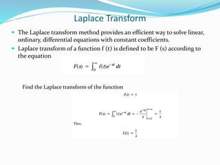 Laplace Transform
 The Laplace transform method provides an efficient way to solve linear,
ordinary, differential equations with constant coefficients.
 Laplace transform of a function f (t) is defined to be F (s) according to
the equation
Find the Laplace transform of the function
 