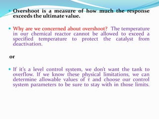  Overshoot is a measure of how much the response
exceeds the ultimate value.
 Why are we concerned about overshoot? The temperature
in our chemical reactor cannot be allowed to exceed a
specified temperature to protect the catalyst from
deactivation.
or
 If it’s a level control system, we don’t want the tank to
overflow. If we know these physical limitations, we can
determine allowable values of τ and choose our control
system parameters to be sure to stay with in those limits.
 